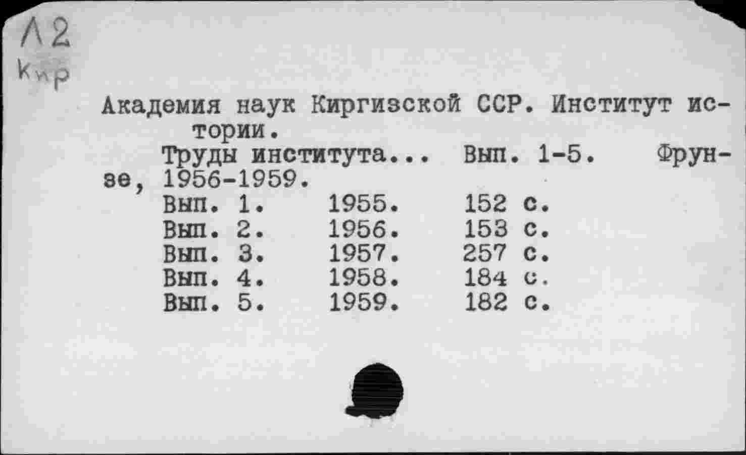 ﻿Академия наук Киргизской ССР. Институт ис тории.
Труды института...		Вып.	1-5.	Фрун
зе, 1956-1959.				
Вып. 1.	1955.	152	с.	
Выл. 2.	1956.	153	с.	
Вып. 3.	1957.	257	с.	
Вып. 4.	1958.	184	с.	
Вып. 5.	1959.	182	с.	